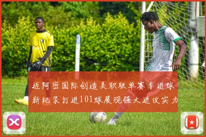 迈阿密国际创造美职联单赛季进球新纪录打进101球展现强大进攻实力