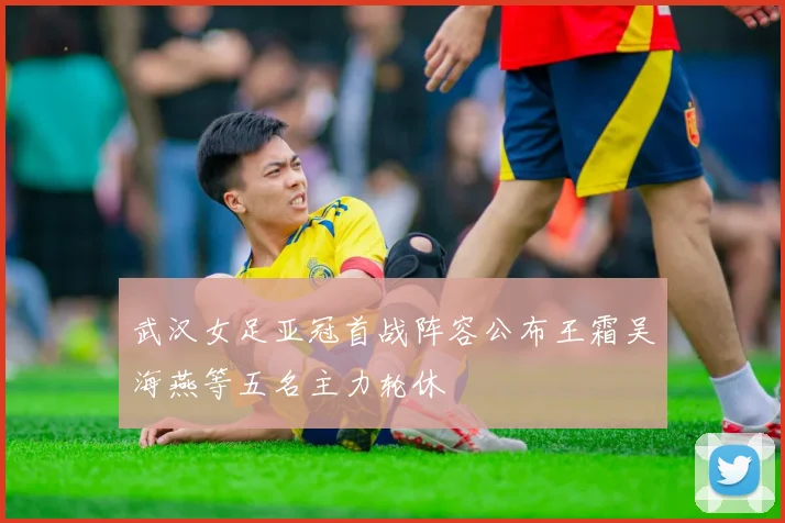 武汉女足亚冠首战阵容公布王霜吴海燕等五名主力轮休