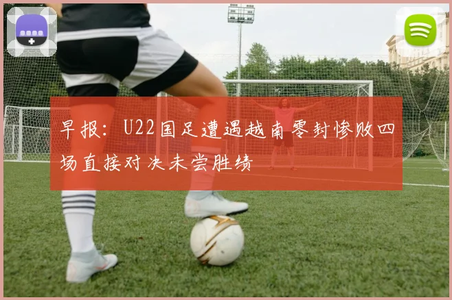 早报：U22国足遭遇越南零封惨败四场直接对决未尝胜绩