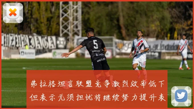 弗拉格坦言联盟竞争激烈效率低下但表示无须担忧将继续努力提升表现