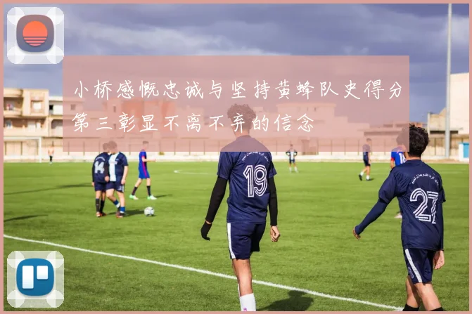 小桥感慨忠诚与坚持黄蜂队史得分第三彰显不离不弃的信念