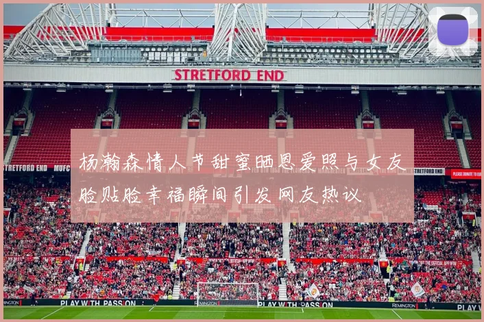 杨瀚森情人节甜蜜晒恩爱照与女友脸贴脸幸福瞬间引发网友热议