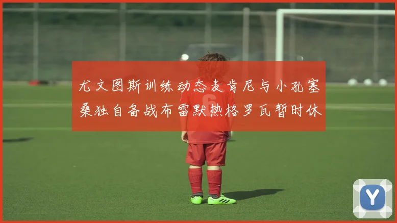 尤文图斯训练动态麦肯尼与小孔塞桑独自备战布雷默热格罗瓦暂时休息