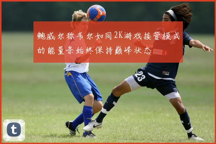 鲍威尔称韦尔如同2K游戏接管模式的能量条始终保持巅峰状态