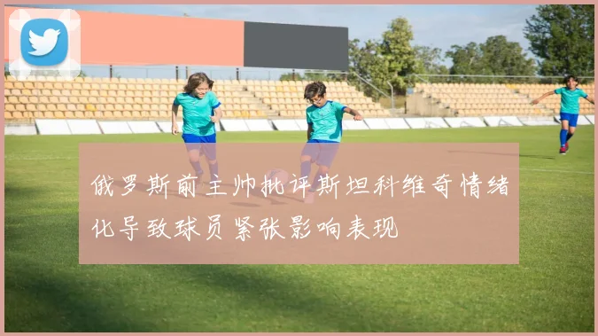 俄罗斯前主帅批评斯坦科维奇情绪化导致球员紧张影响表现
