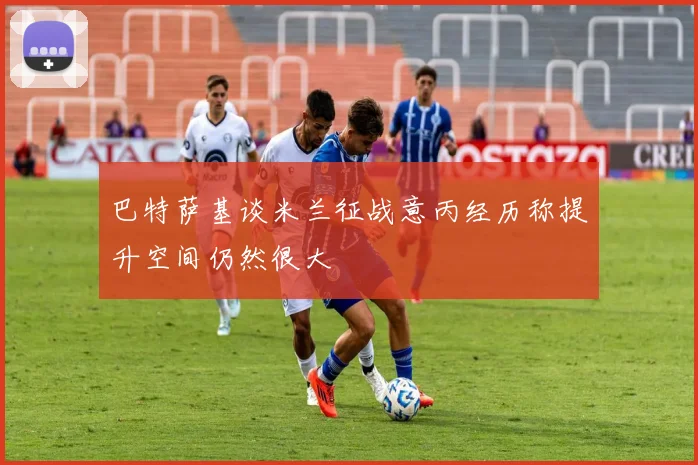 巴特萨基谈米兰征战意丙经历称提升空间仍然很大