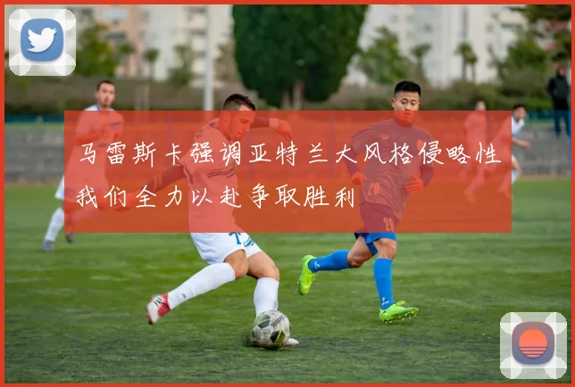 马雷斯卡强调亚特兰大风格侵略性我们全力以赴争取胜利