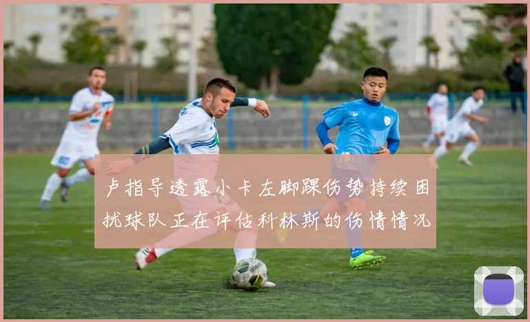 卢指导透露小卡左脚踝伤势持续困扰球队正在评估科林斯的伤情情况