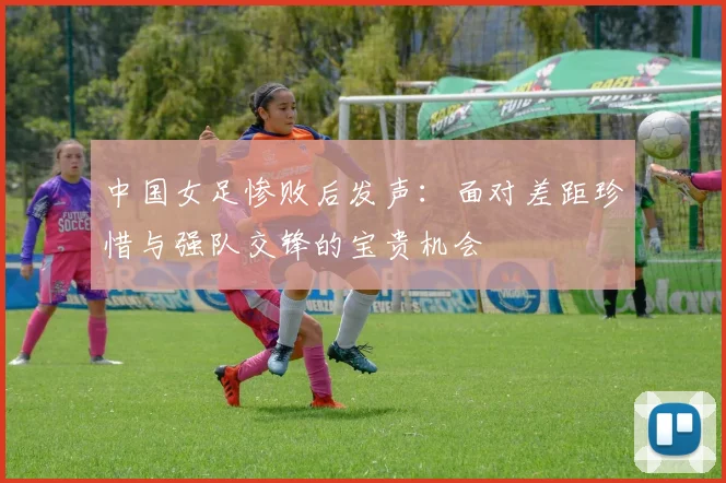 中国女足惨败后发声：面对差距珍惜与强队交锋的宝贵机会