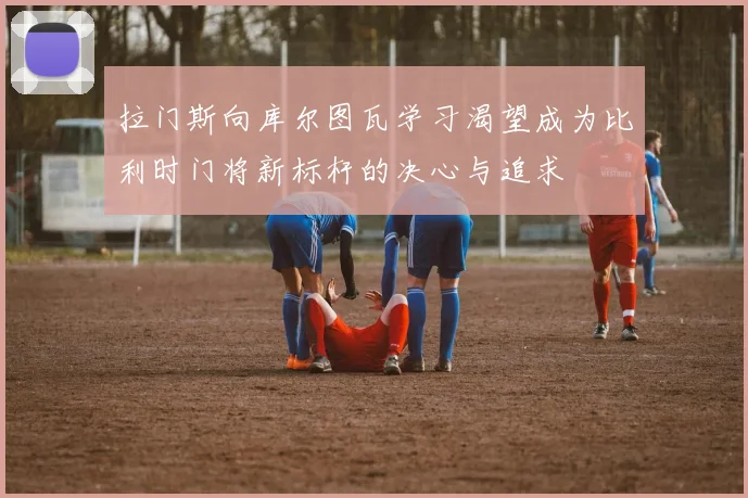 拉门斯向库尔图瓦学习渴望成为比利时门将新标杆的决心与追求