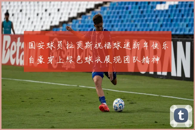 国安球员拉莫斯祝福球迷新年快乐自豪穿上绿色球衣展现团队精神