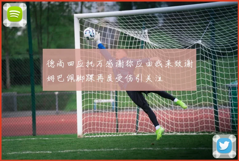 德尚回应托万感谢称应由我来致谢姆巴佩脚踝再度受伤引关注