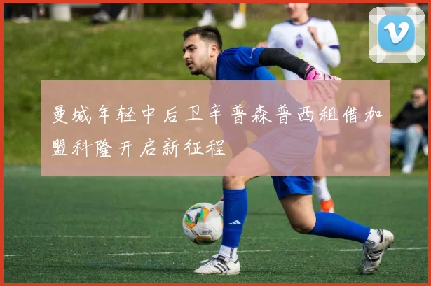 曼城年轻中后卫辛普森普西租借加盟科隆开启新征程