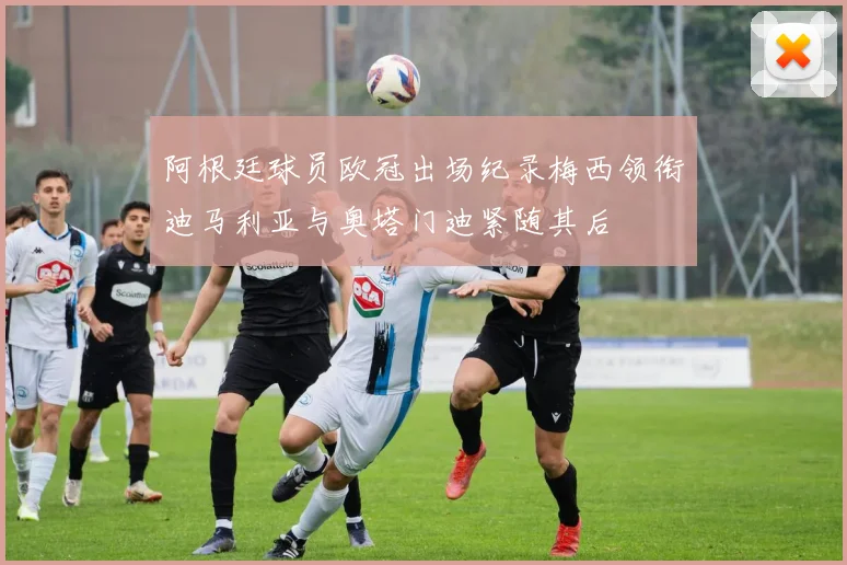 阿根廷球员欧冠出场纪录梅西领衔迪马利亚与奥塔门迪紧随其后