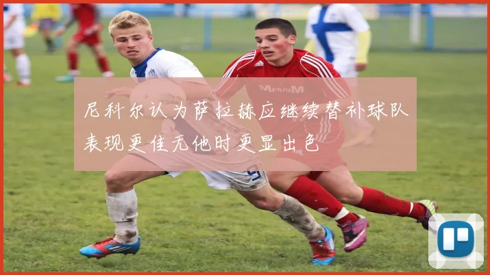 尼科尔认为萨拉赫应继续替补球队表现更佳无他时更显出色