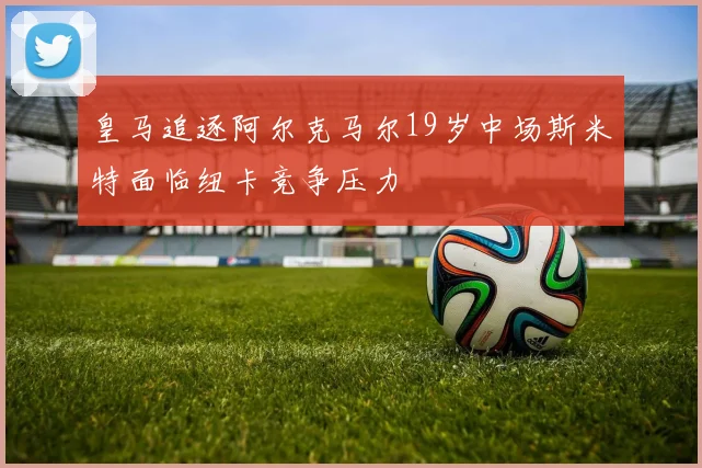 皇马追逐阿尔克马尔19岁中场斯米特面临纽卡竞争压力