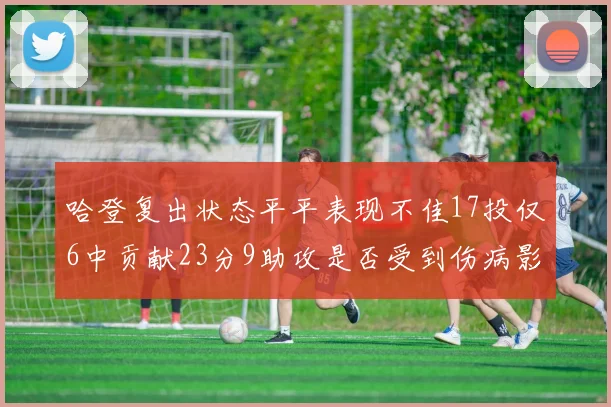 哈登复出状态平平表现不佳17投仅6中贡献23分9助攻是否受到伤病影响