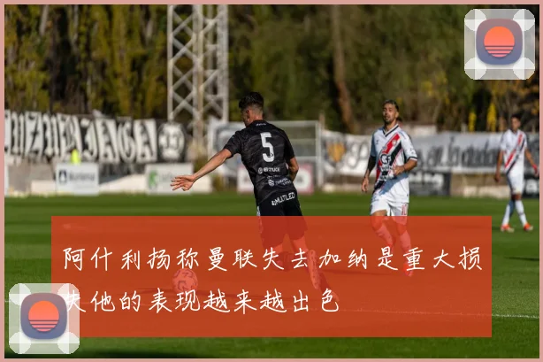 阿什利扬称曼联失去加纳是重大损失他的表现越来越出色