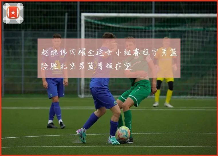 赵继伟闪耀全运会小组赛辽宁男篮险胜北京男篮晋级在望