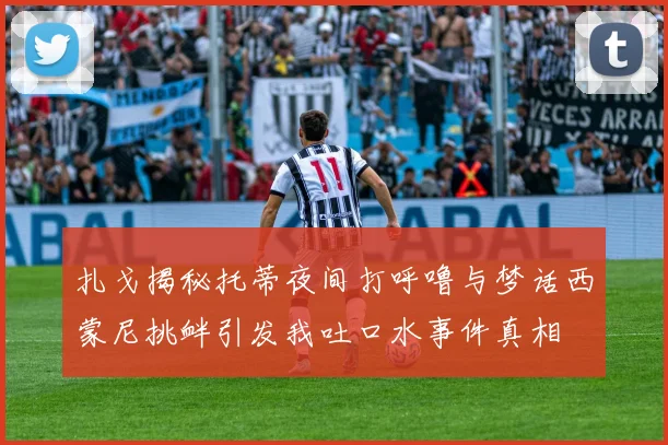 扎戈揭秘托蒂夜间打呼噜与梦话西蒙尼挑衅引发我吐口水事件真相